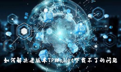 如何解决老版本TPWallet下载不了的问题
