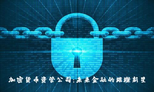 加密货币资管公司：未来金融的璀璨新星